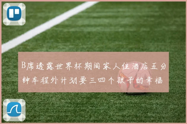 B席透露世界杯期间家人住酒店五分钟车程外计划要三四个孩子的幸福生活