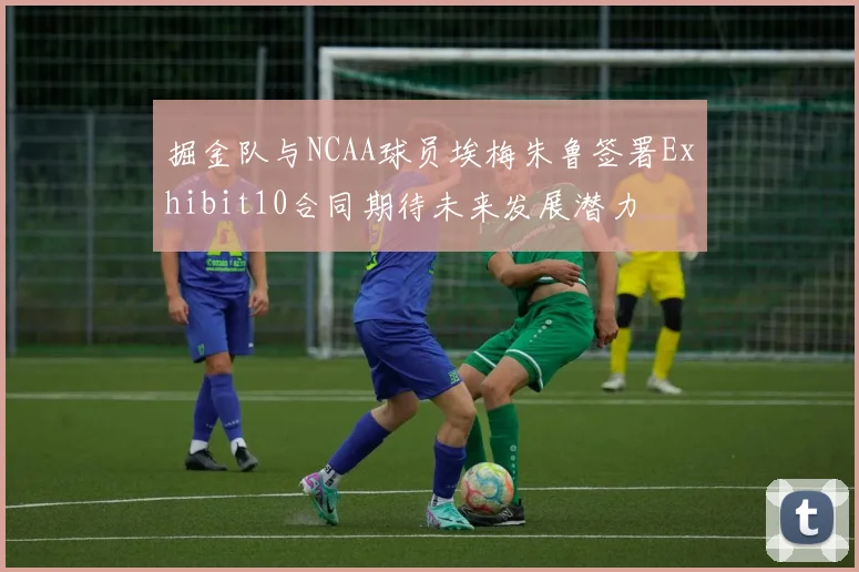 掘金队与NCAA球员埃梅朱鲁签署Exhibit10合同期待未来发展潜力