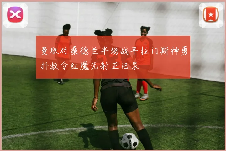 曼联对桑德兰半场战平拉门斯神勇扑救令红魔无射正记录