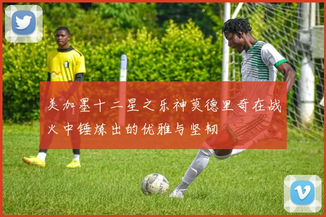 美加墨十二星之乐神莫德里奇在战火中锤炼出的优雅与坚韧