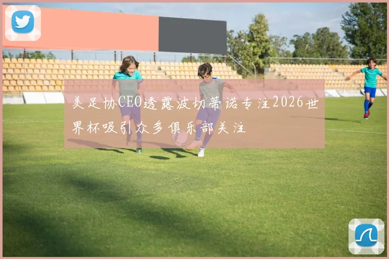 美足协CEO透露波切蒂诺专注2026世界杯吸引众多俱乐部关注