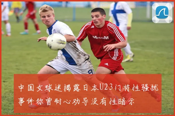 中国女球迷揭露日本U23门将性骚扰事件称曾耐心劝导没有性暗示