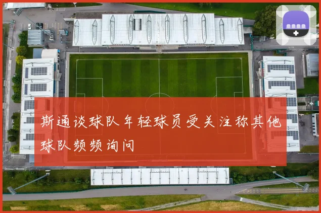 斯通谈球队年轻球员受关注称其他球队频频询问