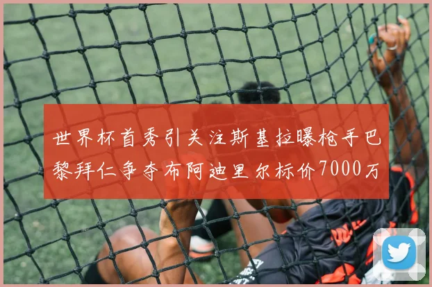 世界杯首秀引关注斯基拉曝枪手巴黎拜仁争夺布阿迪里尔标价7000万欧元
