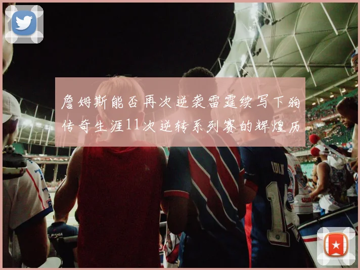 詹姆斯能否再次逆袭雷霆续写下狗传奇生涯11次逆转系列赛的辉煌历史