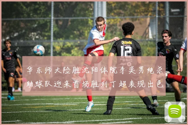 华东师大险胜沈阳体院李奕男绝杀助球队迎来首场胜利丁超表现出色贡献21分5断
