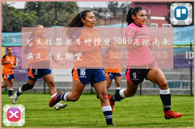 尤文对瑟尔洛特报价3000万欧尚未满足马竞期望
