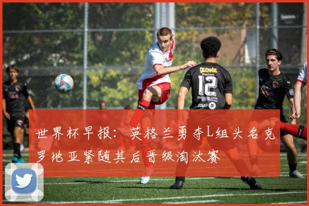 世界杯早报：英格兰勇夺L组头名克罗地亚紧随其后晋级淘汰赛