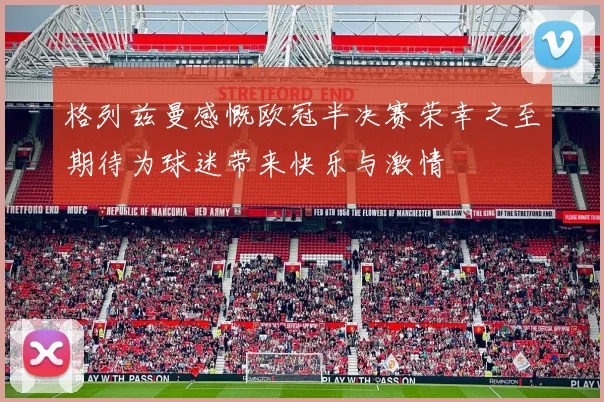 格列兹曼感慨欧冠半决赛荣幸之至期待为球迷带来快乐与激情