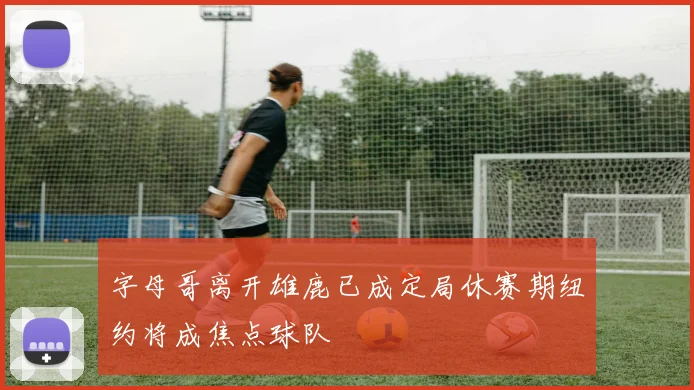 字母哥离开雄鹿已成定局休赛期纽约将成焦点球队