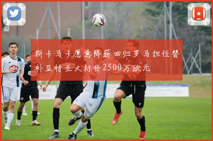 斯卡马卡愿意降薪回归罗马担任替补亚特兰大标价2500万欧元
