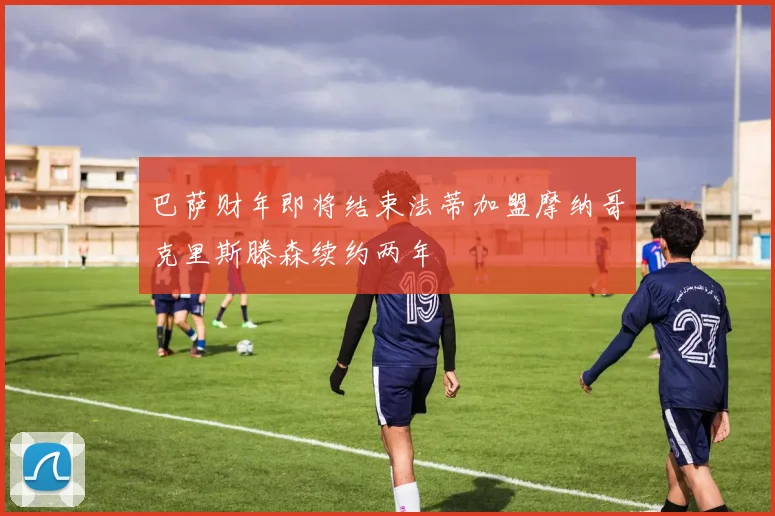 巴萨财年即将结束法蒂加盟摩纳哥克里斯滕森续约两年