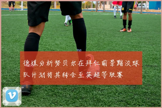德媒分析努贝尔在拜仁前景黯淡球队计划将其转会至英超等联赛