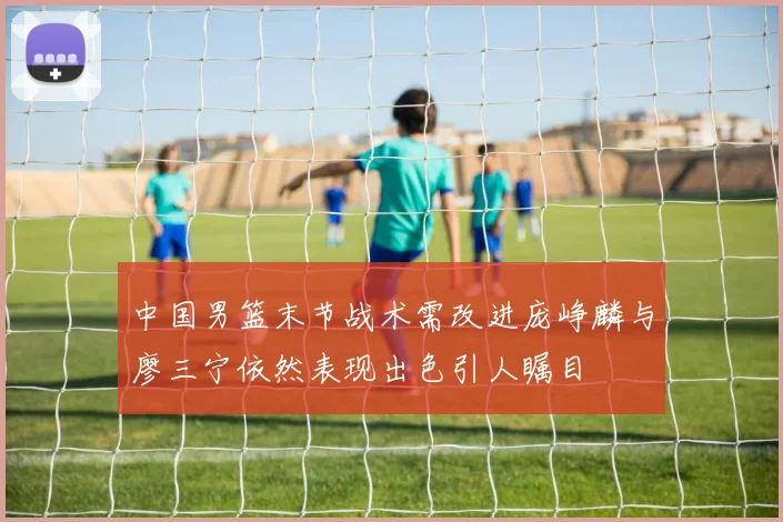 中国男篮末节战术需改进庞峥麟与廖三宁依然表现出色引人瞩目