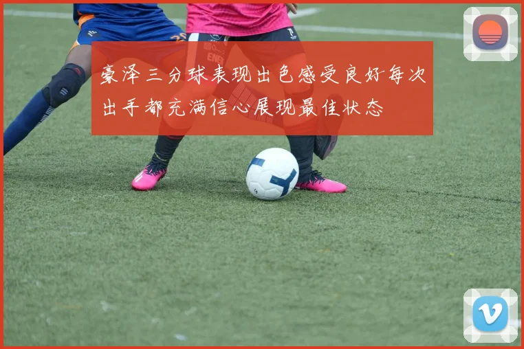 豪泽三分球表现出色感受良好每次出手都充满信心展现最佳状态