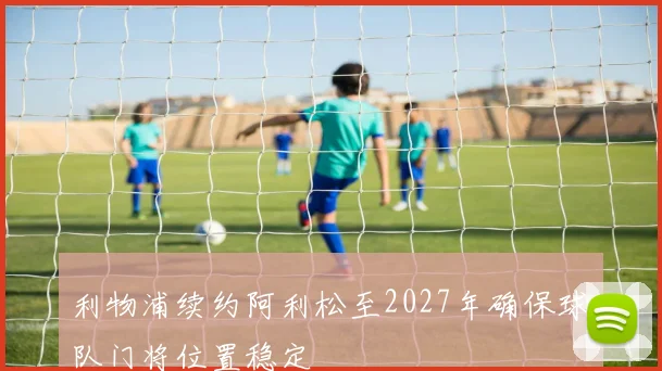 利物浦续约阿利松至2027年确保球队门将位置稳定