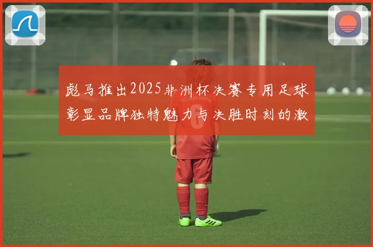 彪马推出2025非洲杯决赛专用足球彰显品牌独特魅力与决胜时刻的激情