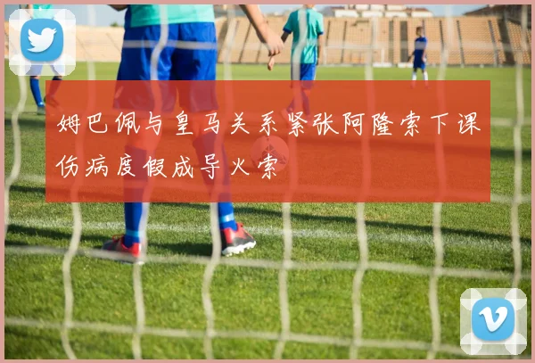 姆巴佩与皇马关系紧张阿隆索下课伤病度假成导火索