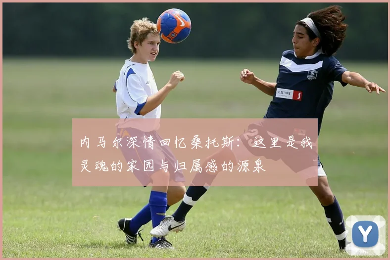内马尔深情回忆桑托斯：这里是我灵魂的家园与归属感的源泉
