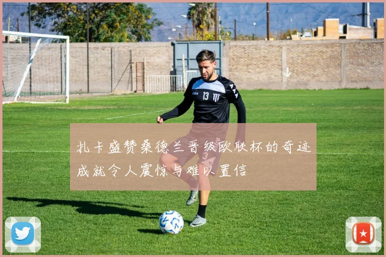 扎卡盛赞桑德兰晋级欧联杯的奇迹成就令人震惊与难以置信