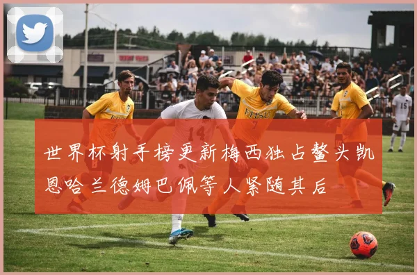 世界杯射手榜更新梅西独占鳌头凯恩哈兰德姆巴佩等人紧随其后